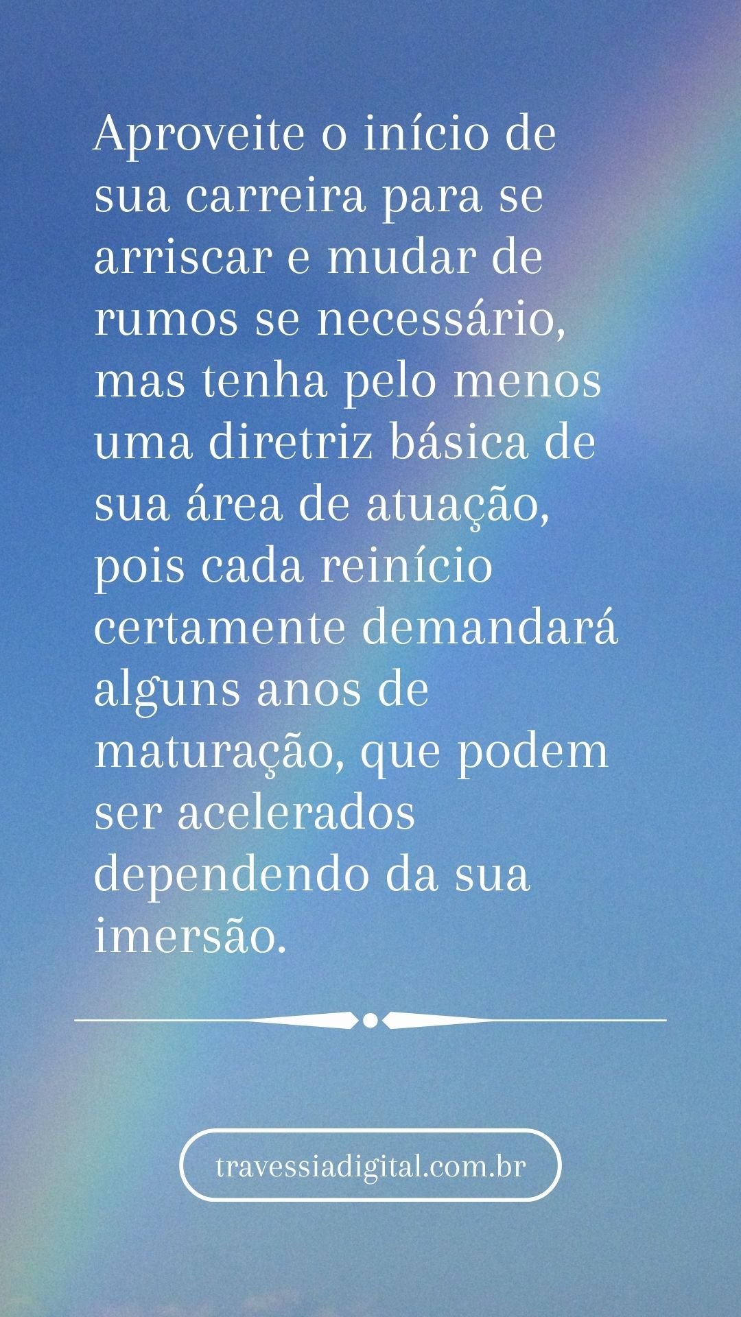 Aproveite o início de sua carreira para se arriscar e mudar de rumos se necessário, mas tenha pelo menos uma diretriz básica de sua área de atuação, pois cada reinício certamente demandará alguns anos de maturação, que podem ser acelerados dependendo da sua imersão.